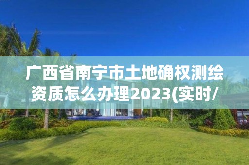 广西省南宁市土地确权测绘资质怎么办理2023(实时/更新中)