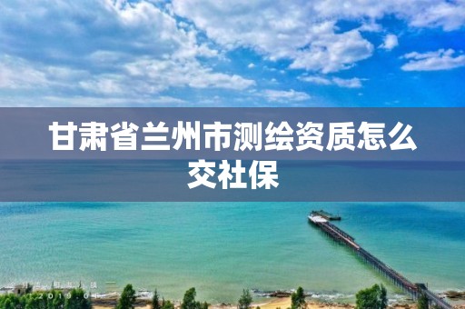 甘肃省兰州市测绘资质怎么交社保