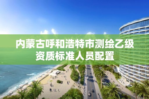 内蒙古呼和浩特市测绘乙级资质标准人员配置