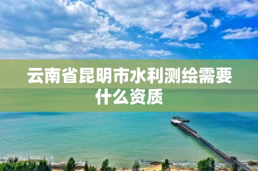 云南省昆明市水利测绘需要什么资质