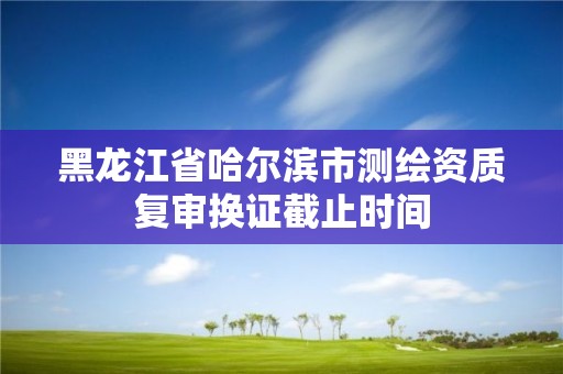 黑龙江省哈尔滨市测绘资质复审换证截止时间