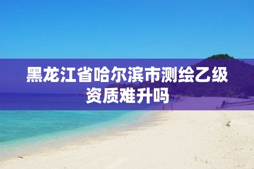 黑龙江省哈尔滨市测绘乙级资质难升吗