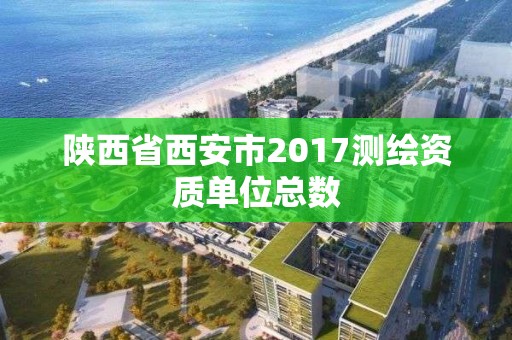 陕西省西安市2017测绘资质单位总数