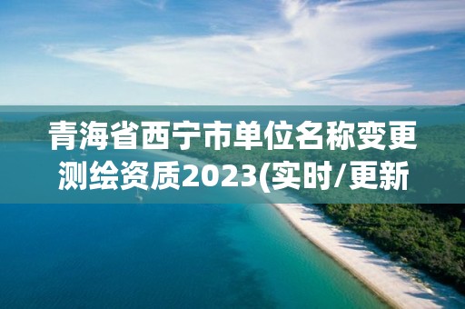 青海省西宁市单位名称变更测绘资质2023(实时/更新中)