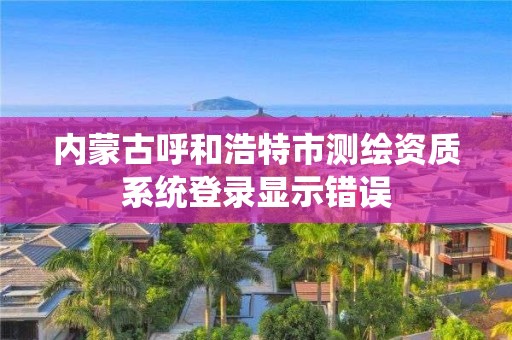 内蒙古呼和浩特市测绘资质系统登录显示错误