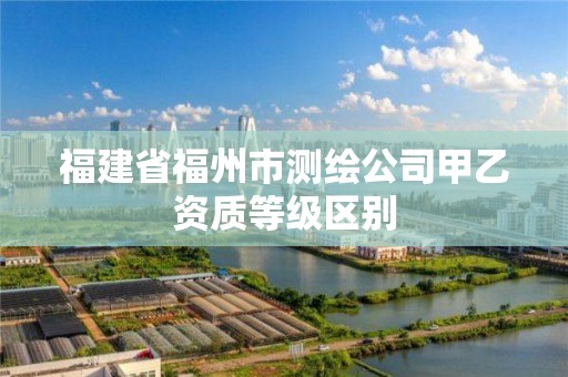 福建省福州市测绘公司甲乙资质等级区别