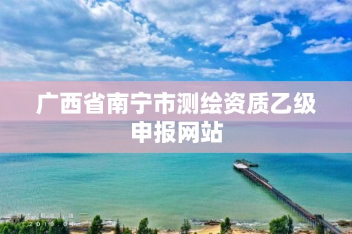 广西省南宁市测绘资质乙级申报网站