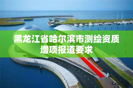 黑龙江省哈尔滨市测绘资质增项报道要求