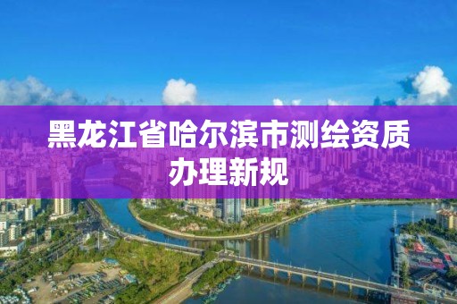 黑龙江省哈尔滨市测绘资质办理新规