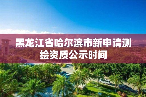 黑龙江省哈尔滨市新申请测绘资质公示时间