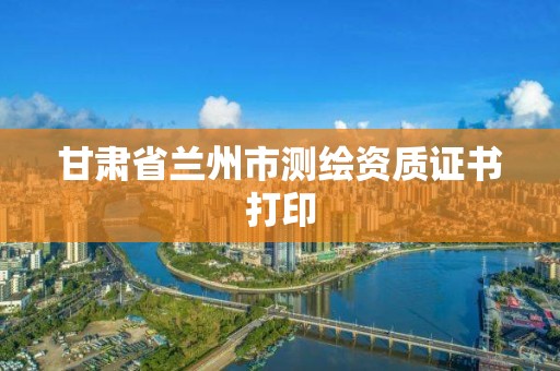 甘肃省兰州市测绘资质证书打印