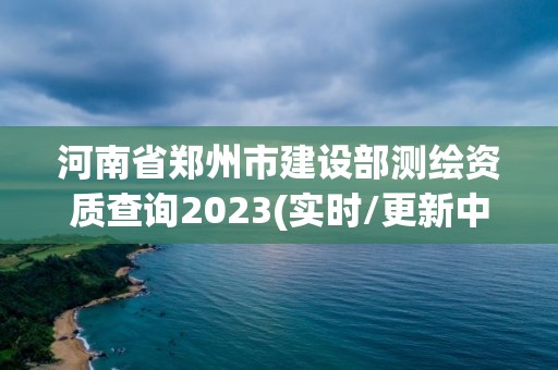 河南省郑州市建设部测绘资质查询2023(实时/更新中)