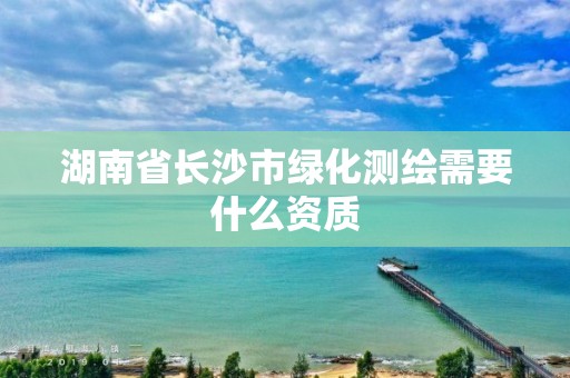 湖南省长沙市绿化测绘需要什么资质