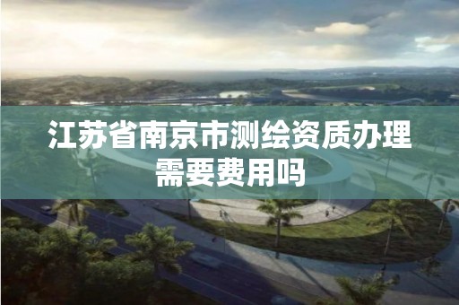 江苏省南京市测绘资质办理需要费用吗