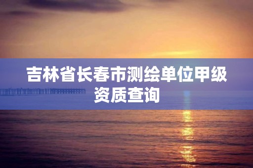 吉林省长春市测绘单位甲级资质查询