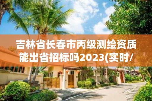 吉林省长春市丙级测绘资质能出省招标吗2023(实时/更新中)