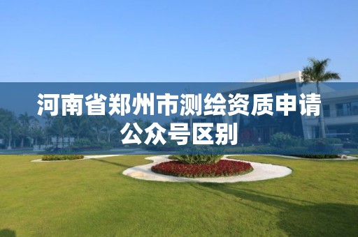 河南省郑州市测绘资质申请公众号区别