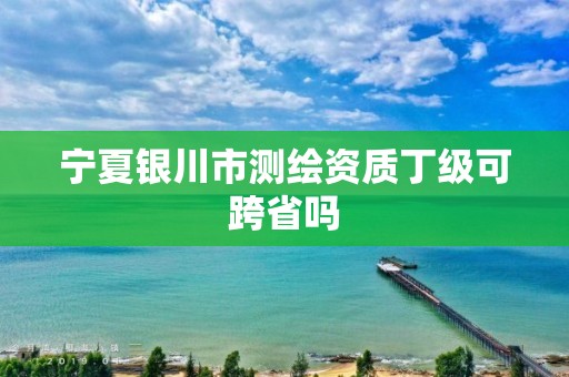 宁夏银川市测绘资质丁级可跨省吗