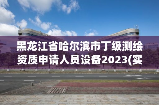 黑龙江省哈尔滨市丁级测绘资质申请人员设备2023(实时/更新中)