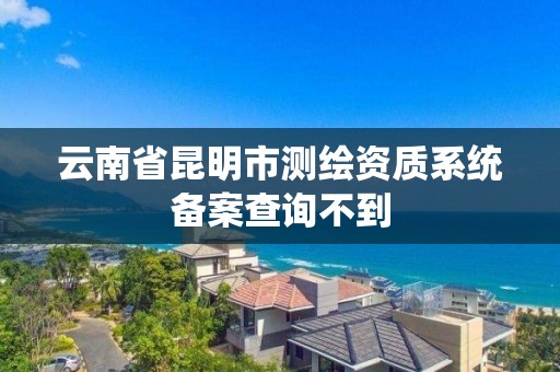 云南省昆明市测绘资质系统备案查询不到