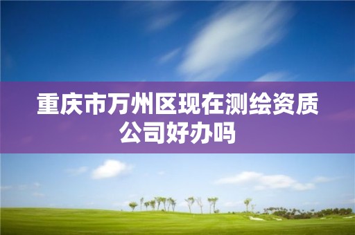 重庆市万州区现在测绘资质公司好办吗