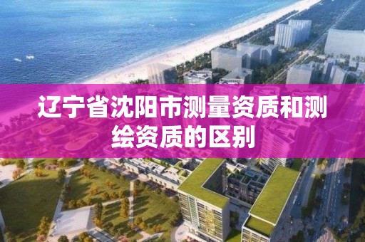 辽宁省沈阳市测量资质和测绘资质的区别