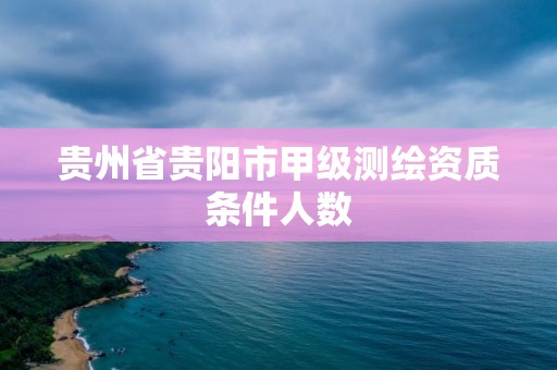 贵州省贵阳市甲级测绘资质条件人数