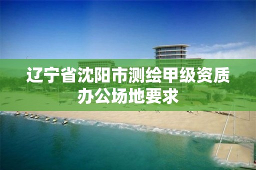 辽宁省沈阳市测绘甲级资质办公场地要求