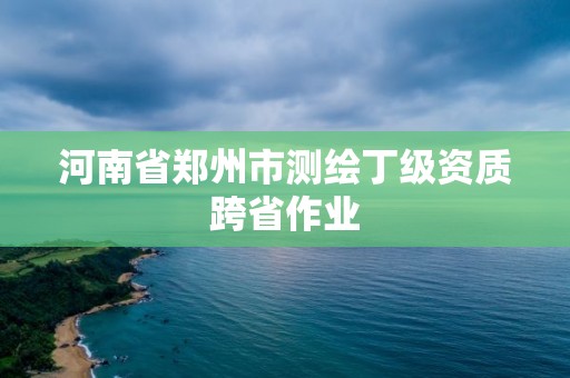 河南省郑州市测绘丁级资质跨省作业