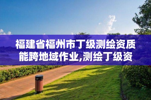 福建省福州市丁级测绘资质能跨地域作业,测绘丁级资质可以承揽业务范围。