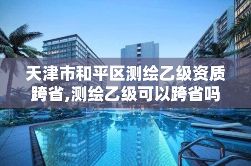 天津市和平区测绘乙级资质跨省,测绘乙级可以跨省吗