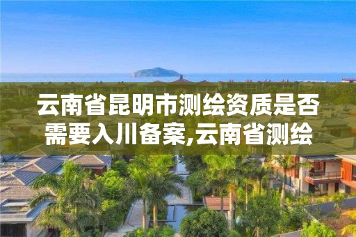 云南省昆明市测绘资质是否需要入川备案,云南省测绘资质查询。