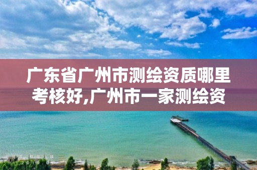 广东省广州市测绘资质哪里考核好,广州市一家测绘资质单位