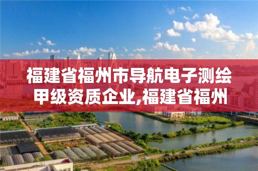 福建省福州市导航电子测绘甲级资质企业,福建省福州市导航电子测绘甲级资质企业名单