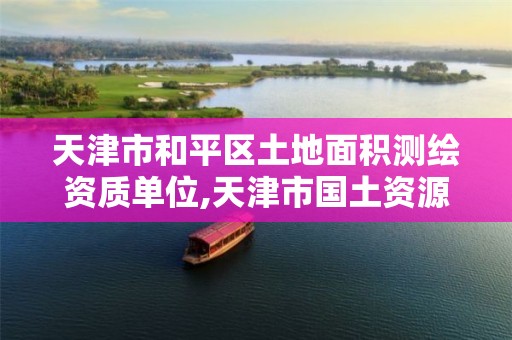 天津市和平区土地面积测绘资质单位,天津市国土资源测绘和房屋测量中心电话。