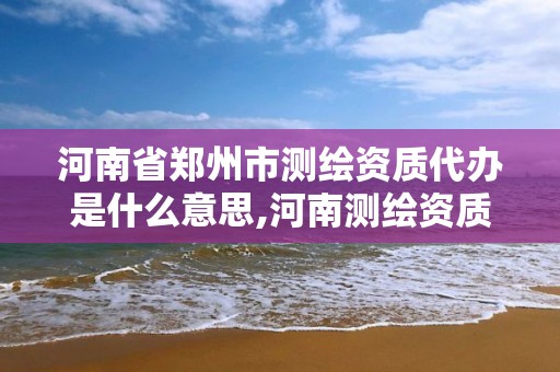 河南省郑州市测绘资质代办是什么意思,河南测绘资质查询