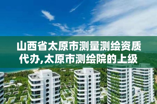 山西省太原市测量测绘资质代办,太原市测绘院的上级单位