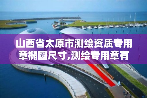 山西省太原市测绘资质专用章椭圆尺寸,测绘专用章有效期。