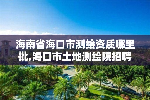 海南省海口市测绘资质哪里批,海口市土地测绘院招聘