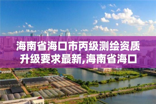 海南省海口市丙级测绘资质升级要求最新,海南省海口市丙级测绘资质升级要求最新政策