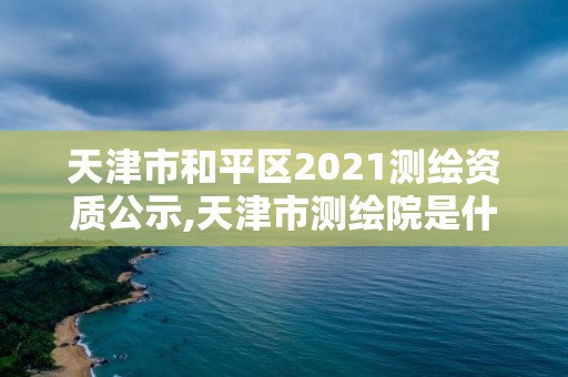 天津市和平区2021测绘资质公示,天津市测绘院是什么单位性质