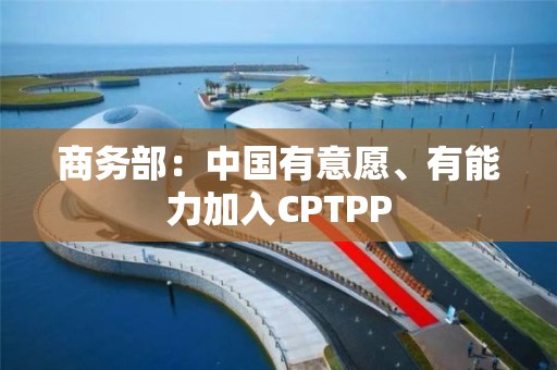 商务部：中国有意愿、有能力加入CPTPP