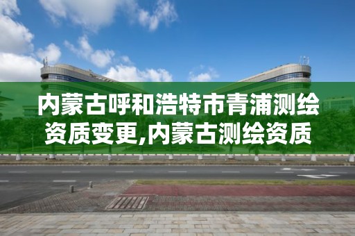 内蒙古呼和浩特市青浦测绘资质变更,内蒙古测绘资质延期公告