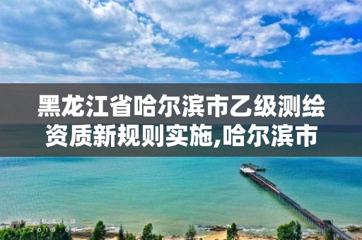 黑龙江省哈尔滨市乙级测绘资质新规则实施,哈尔滨市测绘院。