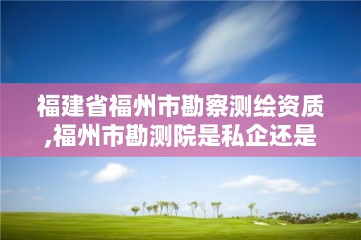 福建省福州市勘察测绘资质,福州市勘测院是私企还是公立。