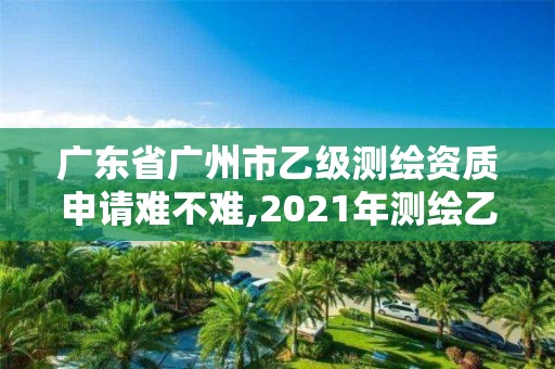 广东省广州市乙级测绘资质申请难不难,2021年测绘乙级资质申报条件