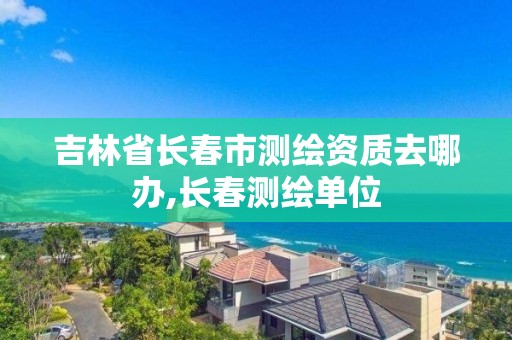 吉林省长春市测绘资质去哪办,长春测绘单位