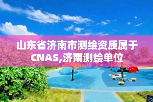 山东省济南市测绘资质属于CNAS,济南测绘单位