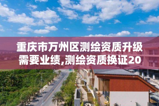 重庆市万州区测绘资质升级需要业绩,测绘资质换证2021