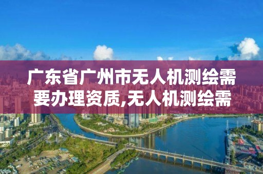 广东省广州市无人机测绘需要办理资质,无人机测绘需要什么证。